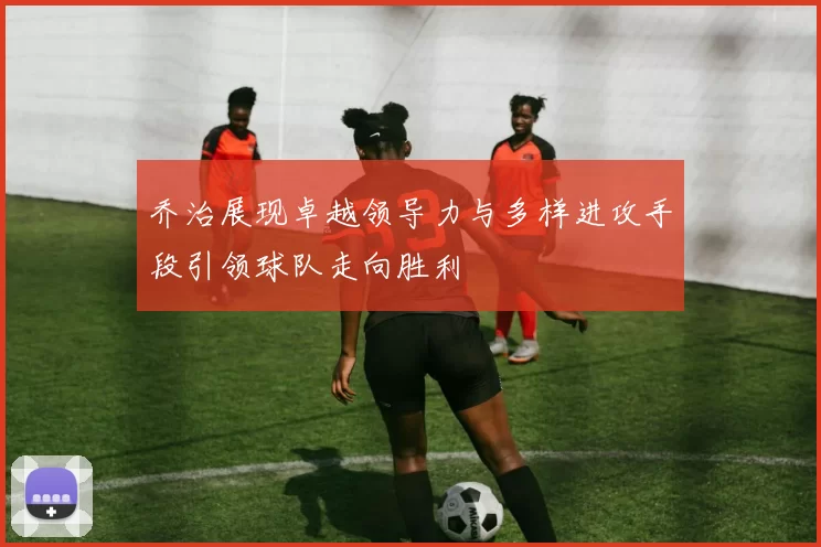 乔治展现卓越领导力与多样进攻手段引领球队走向胜利