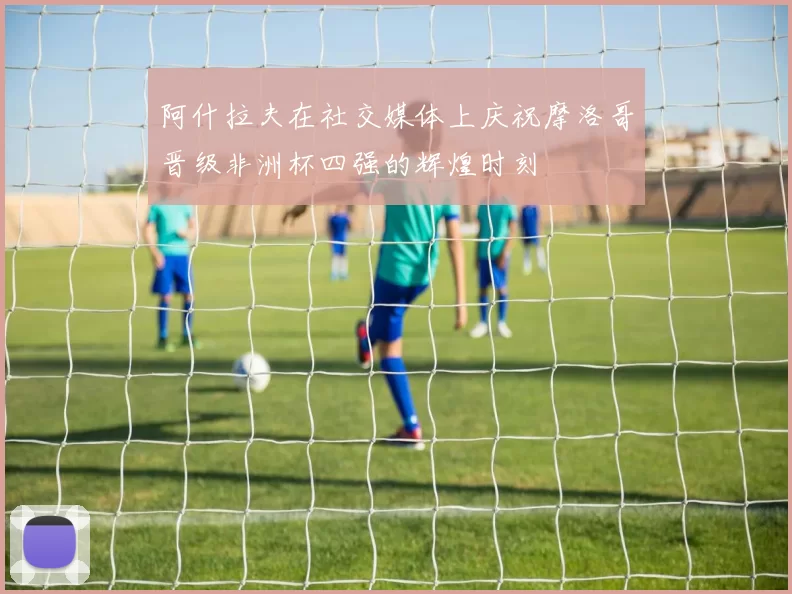 阿什拉夫在社交媒体上庆祝摩洛哥晋级非洲杯四强的辉煌时刻
