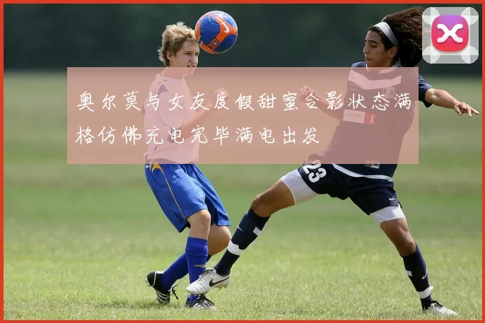 奥尔莫与女友度假甜蜜合影状态满格仿佛充电完毕满电出发