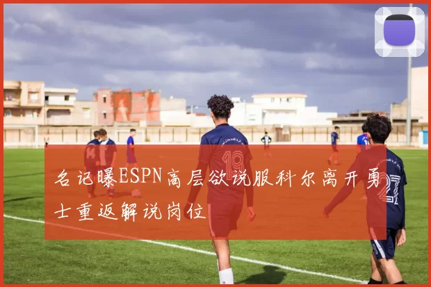 名记曝ESPN高层欲说服科尔离开勇士重返解说岗位