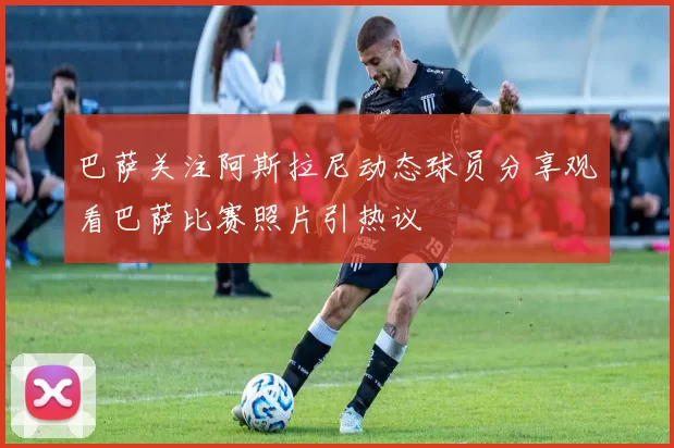 巴萨关注阿斯拉尼动态球员分享观看巴萨比赛照片引热议