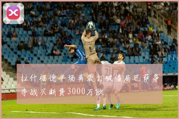 拉什福德半场奔袭打破僵局巴萨争夺战买断费3000万欧