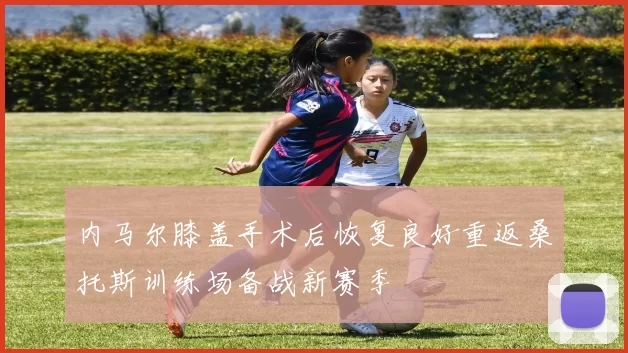 内马尔膝盖手术后恢复良好重返桑托斯训练场备战新赛季