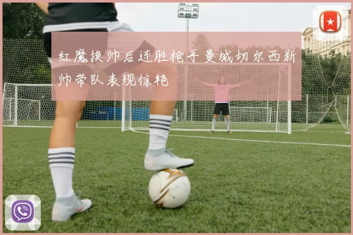红魔换帅后连胜枪手曼城切尔西新帅带队表现惊艳