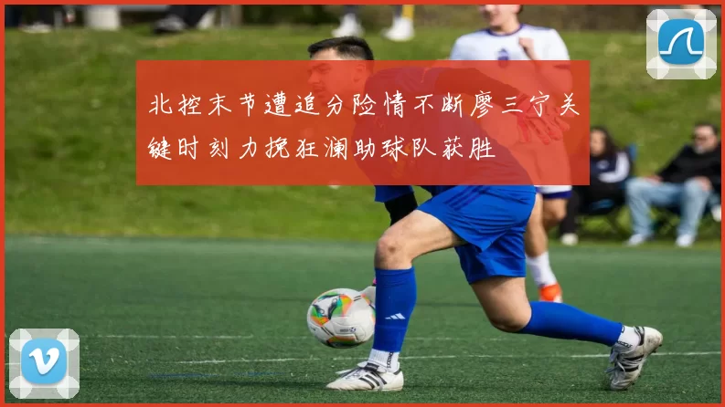 北控末节遭追分险情不断廖三宁关键时刻力挽狂澜助球队获胜