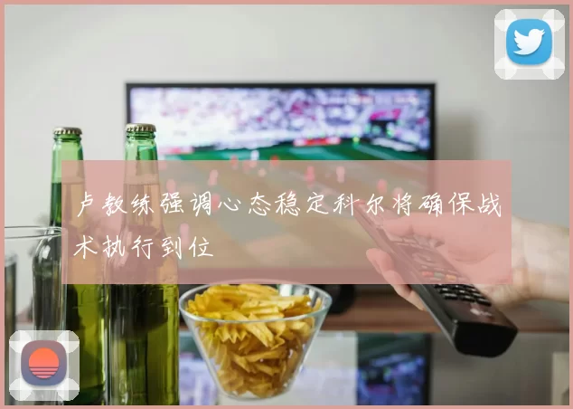 卢教练强调心态稳定科尔将确保战术执行到位