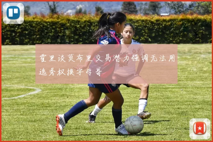 霍里谈莫布里交易潜力强调无法用选秀权换字母哥