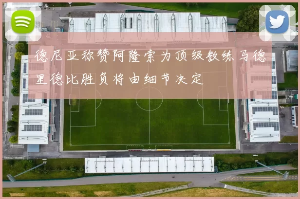 德尼亚称赞阿隆索为顶级教练马德里德比胜负将由细节决定