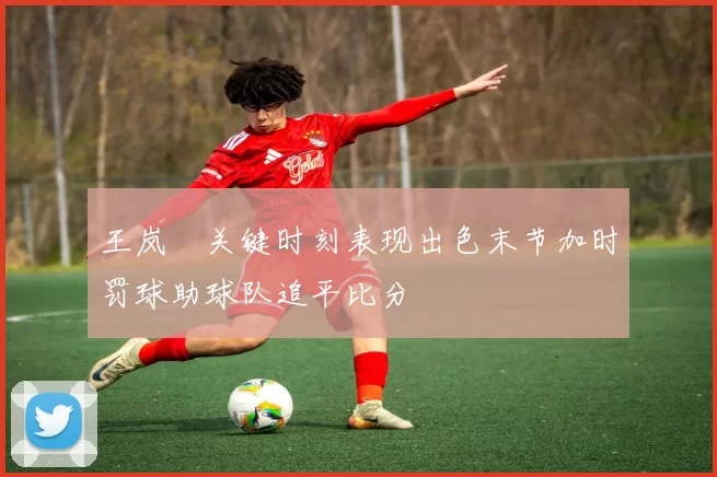 王岚嵚关键时刻表现出色末节加时罚球助球队追平比分