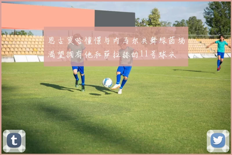 恩古莫哈憧憬与内马尔共舞绿茵场渴望拥有他和萨拉赫的11号球衣