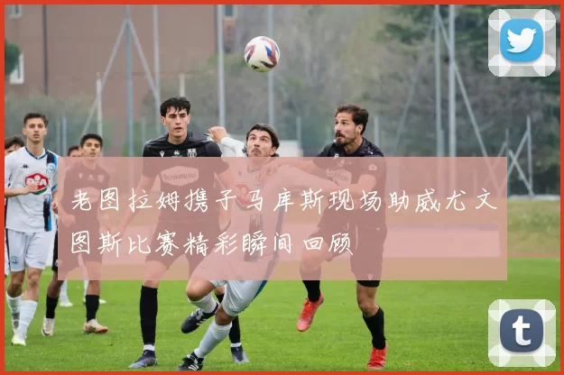 老图拉姆携子马库斯现场助威尤文图斯比赛精彩瞬间回顾