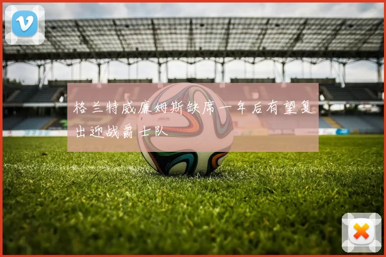 格兰特威廉姆斯缺席一年后有望复出迎战爵士队